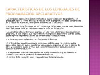 -Los lenguajes declarativos están orientados a buscar la solución del problema, sin
preocuparse por la forma de llegar a ello; es decir, el programador debe concentrarse
en la lógica del algoritmo, más que en el control de la secuencia.
-Los programas están formados por un conjunto de definiciones o ecuaciones, las cuales
describen lo que debe ser calculado, no en sí la forma de hacerlo.
-Las variables sólo pueden tener asignado un solo valor a lo largo de la ejecución del
programa, lo cual implica que no puede existir asignación destructiva. Debido a esto,
cobra especial importancia el uso del anidamiento y la recursividad.
-Las listas representan la estructura fundamental de datos.
-El orden de la ejecución no resulta importante debido a que no existen efectos
colaterales; es decir, que al calcular un valor, resulta imposible afectar el cálculo de
otros y con esto se puede afirmar que cualquier secuencia de ejecución deberá
conducir al mismo resultado.
-Las expresiones o definiciones pueden ser usadas como valores y por lo tanto se
pueden tratar como argumentos de otras definiciones.
-El control de la ejecución no es responsabilidad del programador.
 