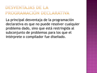 La principal desventaja de la programación
declarativa es que no puede resolver cualquier
problema dado, sino que está restringida al
subconjunto de problemas para los que el
intérprete o compilador fue diseñado.
 