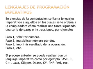 En ciencias de la computación se llama lenguajes
imperativos a aquellos en los cuales se le ordena a
la computadora cómo realizar una tarea siguiendo
una serie de pasos o instrucciones, por ejemplo:

Paso 1,   solicitar número.
Paso 2,   multiplicar número por dos.
Paso 3,   imprimir resultado de la operación.
Paso 4,   etc.

El proceso anterior se puede realizar con un
lenguaje imperativo como por ejemplo BASIC, C,
C++, Java, Clipper, Dbase, C#, PHP, Perl, etc.
 