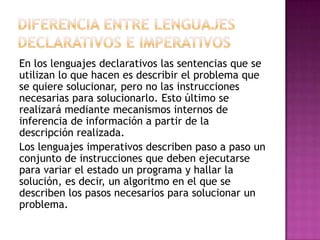 En los lenguajes declarativos las sentencias que se
utilizan lo que hacen es describir el problema que
se quiere solucionar, pero no las instrucciones
necesarias para solucionarlo. Esto último se
realizará mediante mecanismos internos de
inferencia de información a partir de la
descripción realizada.
Los lenguajes imperativos describen paso a paso un
conjunto de instrucciones que deben ejecutarse
para variar el estado un programa y hallar la
solución, es decir, un algoritmo en el que se
describen los pasos necesarios para solucionar un
problema.
 