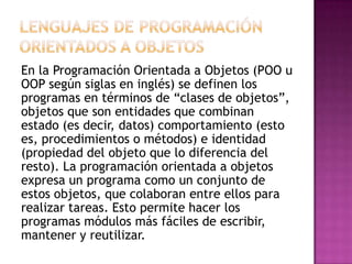 En la Programación Orientada a Objetos (POO u
OOP según siglas en inglés) se definen los
programas en términos de “clases de objetos”,
objetos que son entidades que combinan
estado (es decir, datos) comportamiento (esto
es, procedimientos o métodos) e identidad
(propiedad del objeto que lo diferencia del
resto). La programación orientada a objetos
expresa un programa como un conjunto de
estos objetos, que colaboran entre ellos para
realizar tareas. Esto permite hacer los
programas módulos más fáciles de escribir,
mantener y reutilizar.
 