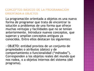 La programación orientada a objetos es una nueva
forma de programar que trata de encontrar la
solución a problemas de una forma que ofrece
muchas ventajas y facilidades que no se tenían
anteriormente. Introduce nuevos conceptos, que
superan y amplían conceptos antiguos ya
conocidos. Entro ellos destacan los siguientes:

· OBJETO: entidad provista de un conjunto de
propiedades o atributos (datos) y de
comportamiento o funcionalidad (“métodos”).
Corresponden a los objetos reales del mundo que
nos rodea, o a objetos internos del sistema (del
programa).
 