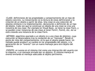 -CLASE: definiciones de las propiedades y comportamiento de un tipo de
objeto concreto. La instanciación es la lectura de estas definiciones y la
creación de un objeto a partir de ellas. Una clase es una colección de
objetos similares o la implementación, declaración o definición de un tipo
de objeto. Cada vez que se construye un objeto de una clase se crea una
instancia de esa clase. Por ejemplo en Visual Basic, se tiene la clase Form, y
se pueden crear instancias de esa clase al tener Form1, Form2, etc. Así se
está creando una instancia de la clase Form.
-MÉTODO: algoritmo asociado a un objeto (o a una clase de objetos), cuya
ejecución se desencadena tras la recepción de un “mensaje”. Desde el
punto de vista del comportamiento, es lo que el objeto puede hacer. Un
método puede producir un cambio en lar propiedades del objeto, o la
generación de un “evento” con un nuevo mensaje para otro objeto del
sistema.
-EVENTO: un suceso en el sistema (tal como una interacción del usuario con
la máquina, o un mensaje enviado por un objeto). El sistema maneja el
evento enviando el mensaje adecuado al objeto pertinente.
 