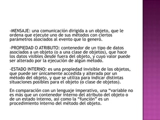 -MENSAJE: una comunicación dirigida a un objeto, que le
ordena que ejecute uno de sus métodos con ciertos
parámetros asociados al evento que lo generó.
-PROPIEDAD O ATRIBUTO: contenedor de un tipo de datos
asociados a un objeto (o a una clase de objetos), que hace
los datos visibles desde fuera del objeto, y cuyo valor puede
ser alterado por la ejecución de algún método.
-ESTADO INTERNO: es una propiedad invisible de los objetos,
que puede ser únicamente accedida y alterada por un
método del objeto, y que se utiliza para indicar distintas
situaciones posibles para el objeto (o clase de objetos).
En comparación con un lenguaje imperativo, una “variable no
es más que un contenedor interno del atributo del objeto o
de un estado interno, así como la “función” es un
procedimiento interno del método del objeto.
 