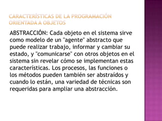 ABSTRACCIÓN: Cada objeto en el sistema sirve
como modelo de un "agente" abstracto que
puede realizar trabajo, informar y cambiar su
estado, y "comunicarse" con otros objetos en el
sistema sin revelar cómo se implementan estas
características. Los procesos, las funciones o
los métodos pueden también ser abstraídos y
cuando lo están, una variedad de técnicas son
requeridas para ampliar una abstracción.
 