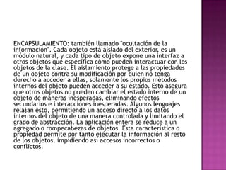 ENCAPSULAMIENTO: también llamado "ocultación de la
información". Cada objeto está aislado del exterior, es un
módulo natural, y cada tipo de objeto expone una interfaz a
otros objetos que específica cómo pueden interactuar con los
objetos de la clase. El aislamiento protege a las propiedades
de un objeto contra su modificación por quien no tenga
derecho a acceder a ellas, solamente los propios métodos
internos del objeto pueden acceder a su estado. Esto asegura
que otros objetos no pueden cambiar el estado interno de un
objeto de maneras inesperadas, eliminando efectos
secundarios e interacciones inesperadas. Algunos lenguajes
relajan esto, permitiendo un acceso directo a los datos
internos del objeto de una manera controlada y limitando el
grado de abstracción. La aplicación entera se reduce a un
agregado o rompecabezas de objetos. Esta característica o
propiedad permite por tanto ejecutar la información al resto
de los objetos, impidiendo así accesos incorrectos o
conflictos.
 