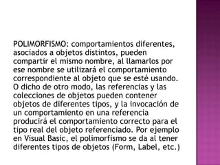 POLIMORFISMO: comportamientos diferentes,
asociados a objetos distintos, pueden
compartir el mismo nombre, al llamarlos por
ese nombre se utilizará el comportamiento
correspondiente al objeto que se esté usando.
O dicho de otro modo, las referencias y las
colecciones de objetos pueden contener
objetos de diferentes tipos, y la invocación de
un comportamiento en una referencia
producirá el comportamiento correcto para el
tipo real del objeto referenciado. Por ejemplo
en Visual Basic, el polimorfismo se da al tener
diferentes tipos de objetos (Form, Label, etc.)
 