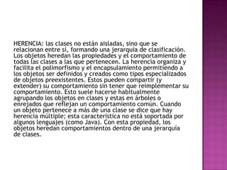 HERENCIA: las clases no están aisladas, sino que se
relacionan entre sí, formando una jerarquía de clasificación.
Los objetos heredan las propiedades y el comportamiento de
todas las clases a las que pertenecen. La herencia organiza y
facilita el polimorfismo y el encapsulamiento permitiendo a
los objetos ser definidos y creados como tipos especializados
de objetos preexistentes. Estos pueden compartir (y
extender) su comportamiento sin tener que reimplementar su
comportamiento. Esto suele hacerse habitualmente
agrupando los objetos en clases y estas en árboles o
enrejados que reflejan un comportamiento común. Cuando
un objeto pertenece a más de una clase se dice que hay
herencia múltiple; esta característica no está soportada por
algunos lenguajes (como Java). Con esta propiedad, los
objetos heredan comportamientos dentro de una jerarquía
de clases.
 