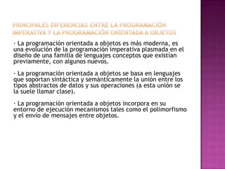 · La programación orientada a objetos es más moderna, es
una evolución de la programación imperativa plasmada en el
diseño de una familia de lenguajes conceptos que existían
previamente, con algunos nuevos.
· La programación orientada a objetos se basa en lenguajes
que soportan sintáctica y semánticamente la unión entre los
tipos abstractos de datos y sus operaciones (a esta unión se
la suele llamar clase).
· La programación orientada a objetos incorpora en su
entorno de ejecución mecanismos tales como el polimorfismo
y el envío de mensajes entre objetos.
 