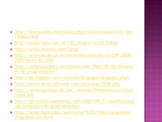    http://www.tiobe.com/index.php/content/paperinfo/tpci
    /index.html
   http://www.tagu.com.ar/135_Programaci%C3%B3n
   http://www.levenez.com/lang/
   http://www.dccia.ua.es/dccia/inf/asignaturas/LPP/2008-
    2009/tema-01.html
   http://jorgesaavedra.wordpress.com/2007/05/05/lenguaj
    es-de-programacion/
   http://es.kioskea.net/contents/langages/langages.php3
   http://www.desarrolloweb.com/articulos/2358.php
   http://www.iqcelaya.itc.mx/~vicente/Programacion/Leng
    uajes.pdf
   http://qbitacora.wordpress.com/2007/09/21/clasificacion
    -de-lenguajes-de-programacion/
   http://www.ilustrados.com/tema/9525/Tipos-Lenguajes-
    Programacion.html
 