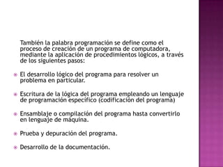 También la palabra programación se define como el
    proceso de creación de un programa de computadora,
    mediante la aplicación de procedimientos lógicos, a través
    de los siguientes pasos:

   El desarrollo lógico del programa para resolver un
    problema en particular.

   Escritura de la lógica del programa empleando un lenguaje
    de programación específico (codificación del programa)

   Ensamblaje o compilación del programa hasta convertirlo
    en lenguaje de máquina.

   Prueba y depuración del programa.

   Desarrollo de la documentación.
 