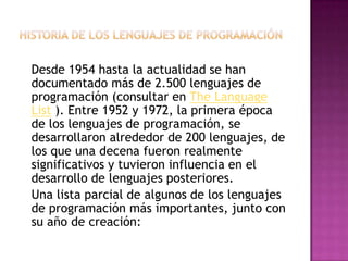 Desde 1954 hasta la actualidad se han
documentado más de 2.500 lenguajes de
programación (consultar en The Language
List ). Entre 1952 y 1972, la primera época
de los lenguajes de programación, se
desarrollaron alrededor de 200 lenguajes, de
los que una decena fueron realmente
significativos y tuvieron influencia en el
desarrollo de lenguajes posteriores.
Una lista parcial de algunos de los lenguajes
de programación más importantes, junto con
su año de creación:
 