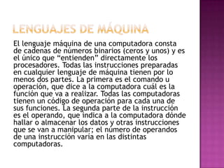 El lenguaje máquina de una computadora consta
de cadenas de números binarios (ceros y unos) y es
el único que “entienden” directamente los
procesadores. Todas las instrucciones preparadas
en cualquier lenguaje de máquina tienen por lo
menos dos partes. La primera es el comando u
operación, que dice a la computadora cuál es la
función que va a realizar. Todas las computadoras
tienen un código de operación para cada una de
sus funciones. La segunda parte de la instrucción
es el operando, que indica a la computadora dónde
hallar o almacenar los datos y otras instrucciones
que se van a manipular; el número de operandos
de una instrucción varía en las distintas
computadoras.
 