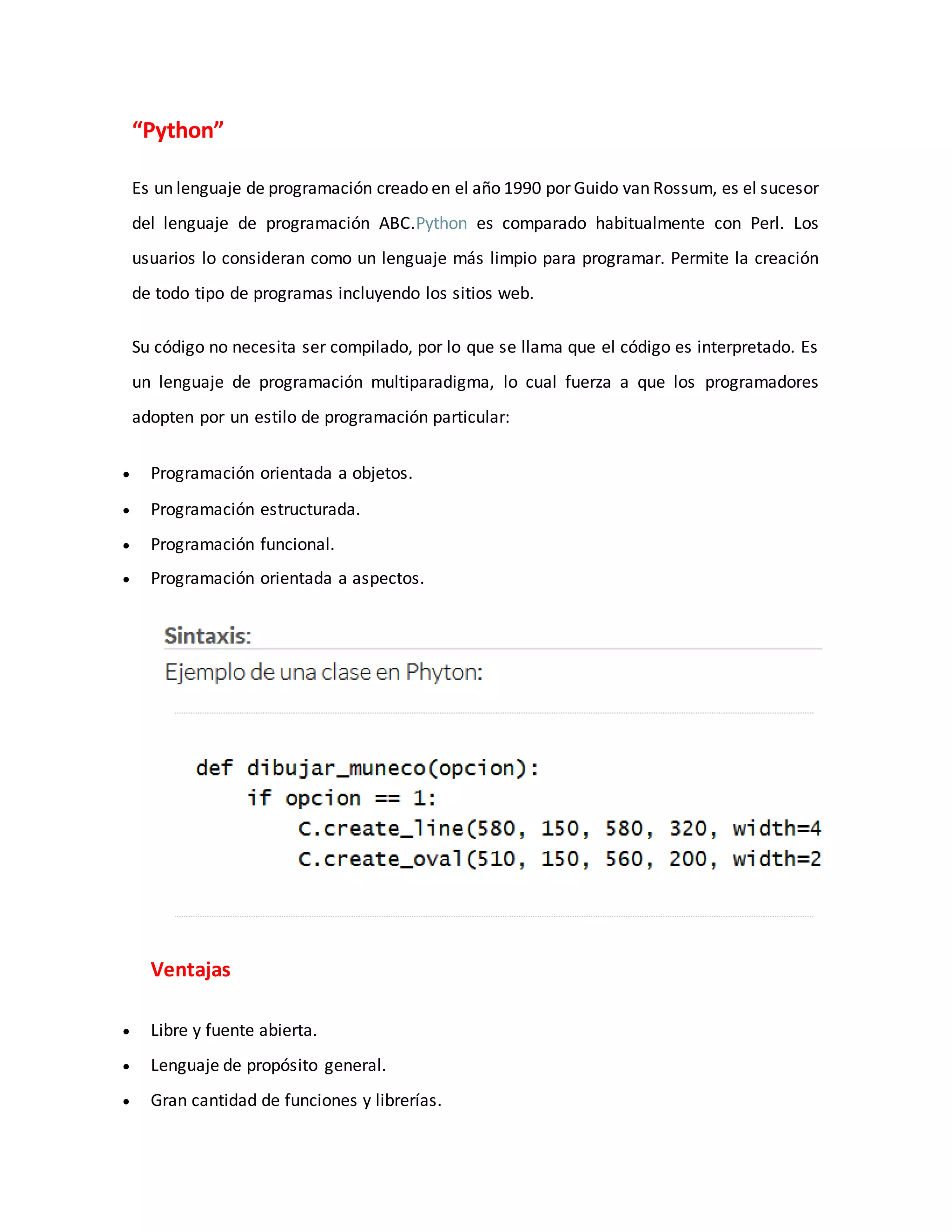 “Python”
Es un lenguaje de programación creado en el año 1990 por Guido van Rossum, es el sucesor
del lenguaje de programación ABC.Python es comparado habitualmente con Perl. Los
usuarios lo consideran como un lenguaje más limpio para programar. Permite la creación
de todo tipo de programas incluyendo los sitios web.
Su código no necesita ser compilado, por lo que se llama que el código es interpretado. Es
un lenguaje de programación multiparadigma, lo cual fuerza a que los programadores
adopten por un estilo de programación particular:
 Programación orientada a objetos.
 Programación estructurada.
 Programación funcional.
 Programación orientada a aspectos.
Ventajas
 Libre y fuente abierta.
 Lenguaje de propósito general.
 Gran cantidad de funciones y librerías.
 