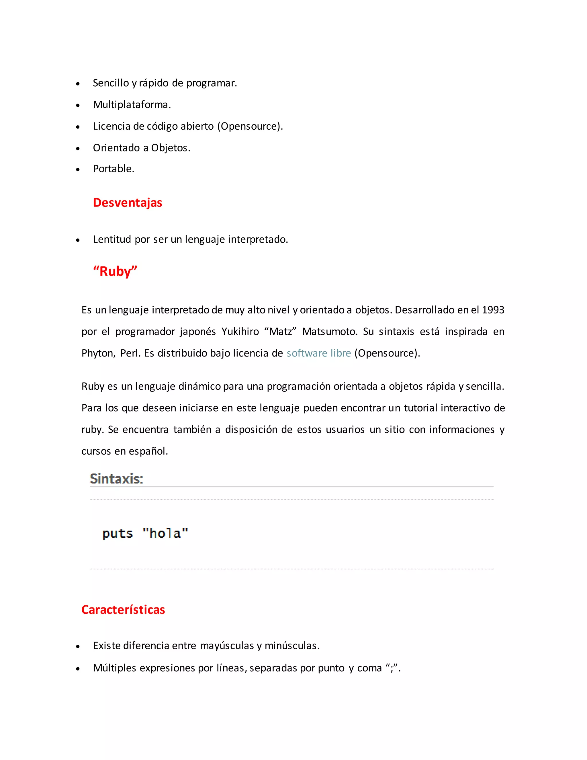  Sencillo y rápido de programar.
 Multiplataforma.
 Licencia de código abierto (Opensource).
 Orientado a Objetos.
 Portable.
Desventajas
 Lentitud por ser un lenguaje interpretado.
“Ruby”
Es un lenguaje interpretado de muy alto nivel y orientado a objetos. Desarrollado en el 1993
por el programador japonés Yukihiro “Matz” Matsumoto. Su sintaxis está inspirada en
Phyton, Perl. Es distribuido bajo licencia de software libre (Opensource).
Ruby es un lenguaje dinámico para una programación orientada a objetos rápida y sencilla.
Para los que deseen iniciarse en este lenguaje pueden encontrar un tutorial interactivo de
ruby. Se encuentra también a disposición de estos usuarios un sitio con informaciones y
cursos en español.
Características
 Existe diferencia entre mayúsculas y minúsculas.
 Múltiples expresiones por líneas, separadas por punto y coma “;”.
 