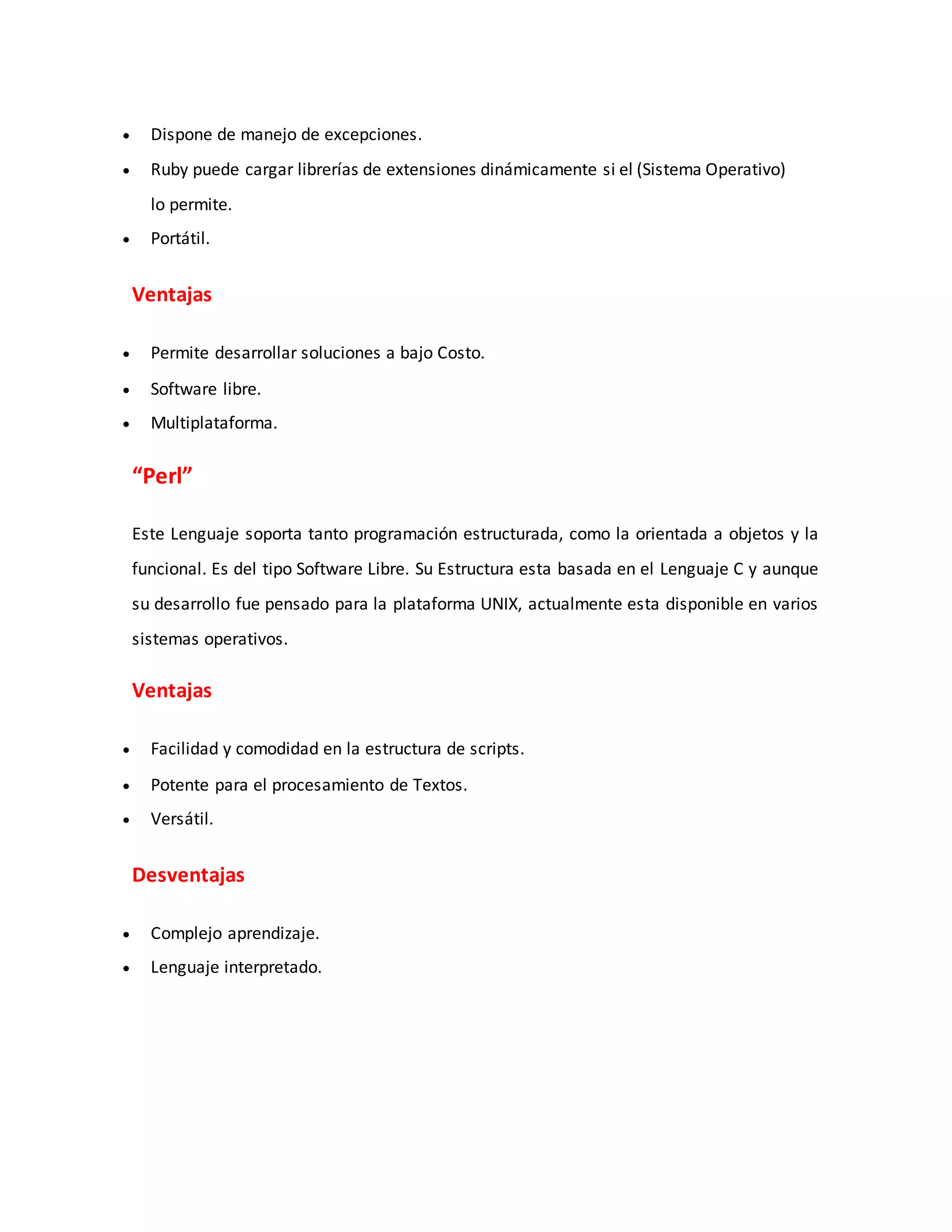  Dispone de manejo de excepciones.
 Ruby puede cargar librerías de extensiones dinámicamente si el (Sistema Operativo)
lo permite.
 Portátil.
Ventajas
 Permite desarrollar soluciones a bajo Costo.
 Software libre.
 Multiplataforma.
“Perl”
Este Lenguaje soporta tanto programación estructurada, como la orientada a objetos y la
funcional. Es del tipo Software Libre. Su Estructura esta basada en el Lenguaje C y aunque
su desarrollo fue pensado para la plataforma UNIX, actualmente esta disponible en varios
sistemas operativos.
Ventajas
 Facilidad y comodidad en la estructura de scripts.
 Potente para el procesamiento de Textos.
 Versátil.
Desventajas
 Complejo aprendizaje.
 Lenguaje interpretado.
 
