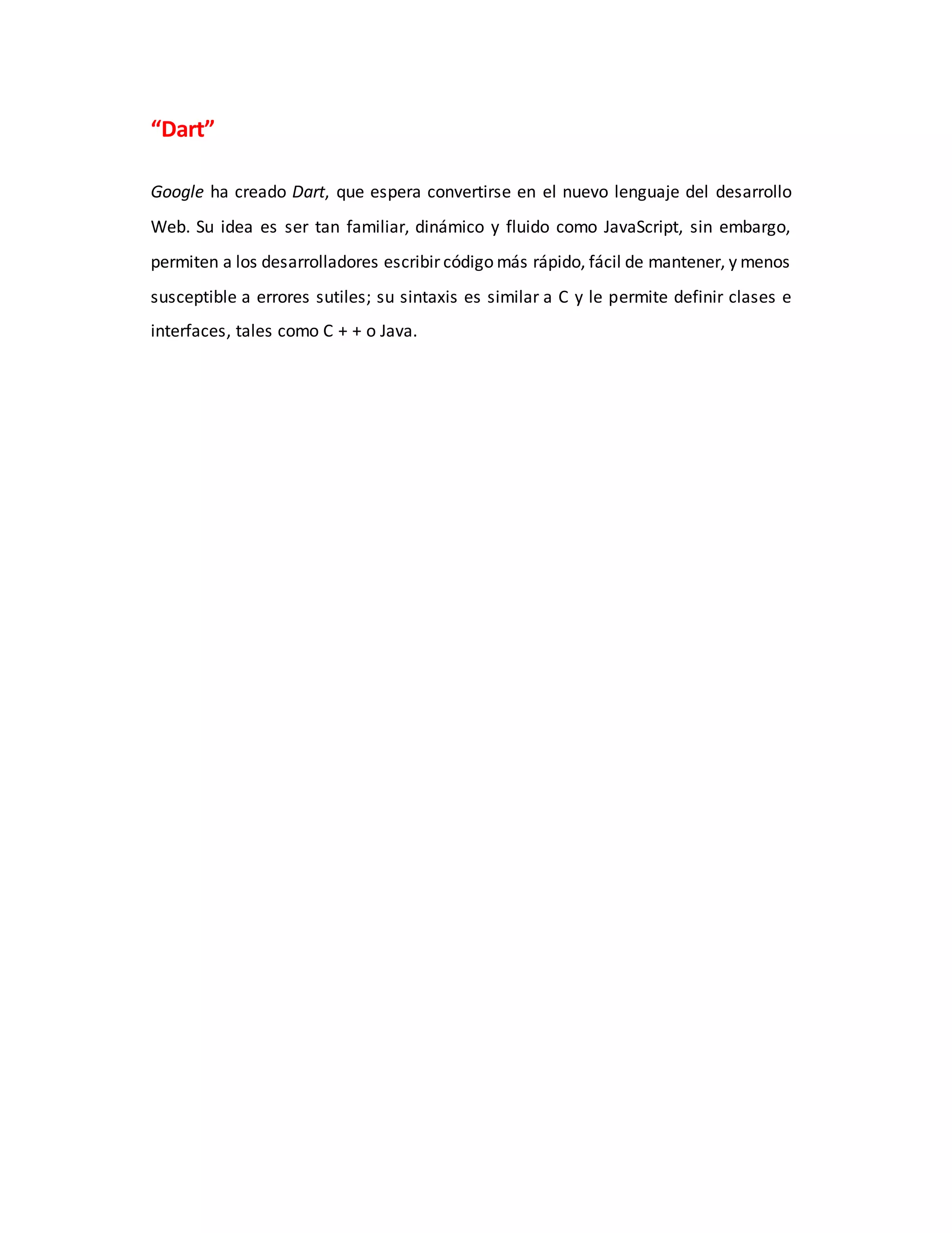 “Dart”
Google ha creado Dart, que espera convertirse en el nuevo lenguaje del desarrollo
Web. Su idea es ser tan familiar, dinámico y fluido como JavaScript, sin embargo,
permiten a los desarrolladores escribir código más rápido, fácil de mantener, y menos
susceptible a errores sutiles; su sintaxis es similar a C y le permite definir clases e
interfaces, tales como C + + o Java.
 