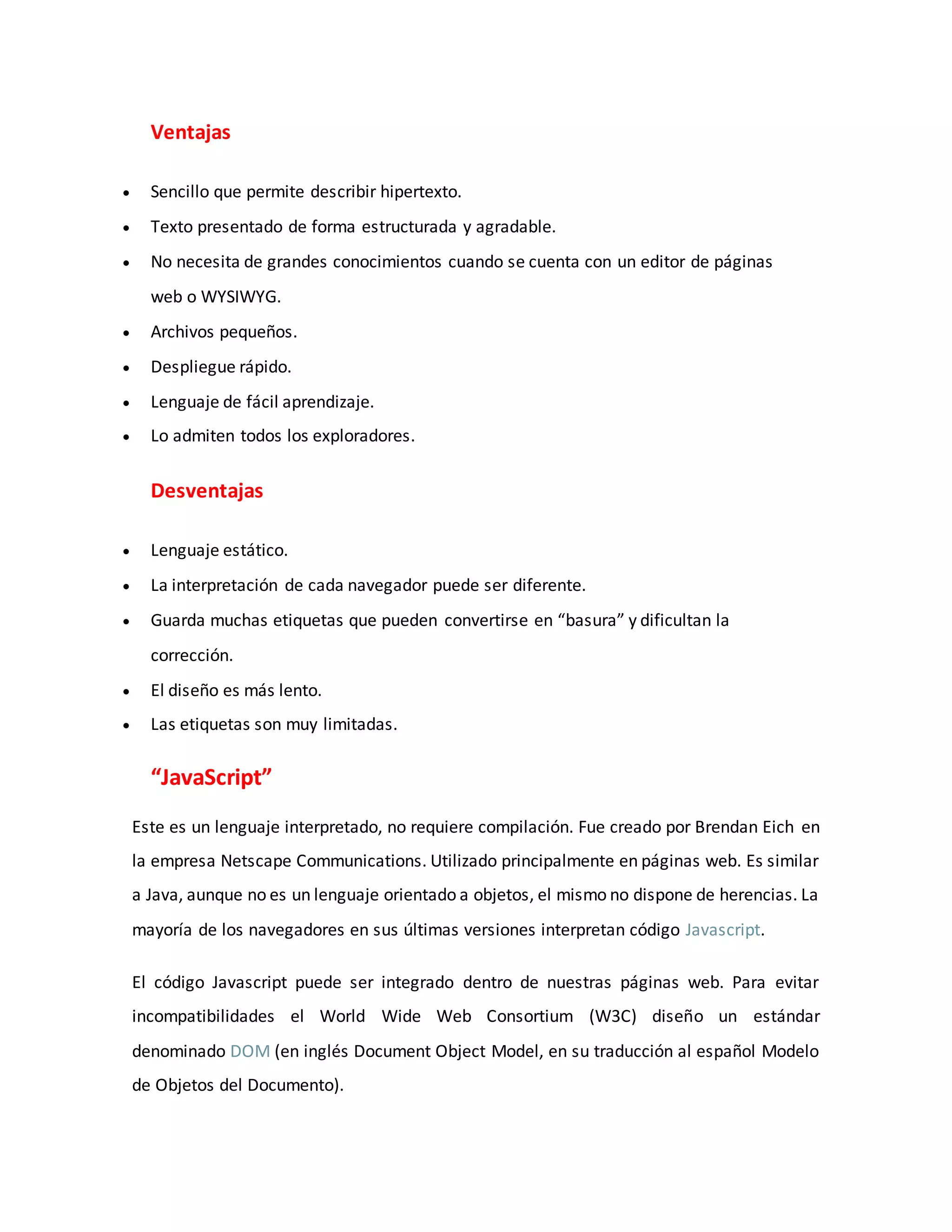Ventajas
 Sencillo que permite describir hipertexto.
 Texto presentado de forma estructurada y agradable.
 No necesita de grandes conocimientos cuando se cuenta con un editor de páginas
web o WYSIWYG.
 Archivos pequeños.
 Despliegue rápido.
 Lenguaje de fácil aprendizaje.
 Lo admiten todos los exploradores.
Desventajas
 Lenguaje estático.
 La interpretación de cada navegador puede ser diferente.
 Guarda muchas etiquetas que pueden convertirse en “basura” y dificultan la
corrección.
 El diseño es más lento.
 Las etiquetas son muy limitadas.
“JavaScript”
Este es un lenguaje interpretado, no requiere compilación. Fue creado por Brendan Eich en
la empresa Netscape Communications. Utilizado principalmente en páginas web. Es similar
a Java, aunque no es un lenguaje orientado a objetos, el mismo no dispone de herencias. La
mayoría de los navegadores en sus últimas versiones interpretan código Javascript.
El código Javascript puede ser integrado dentro de nuestras páginas web. Para evitar
incompatibilidades el World Wide Web Consortium (W3C) diseño un estándar
denominado DOM (en inglés Document Object Model, en su traducción al español Modelo
de Objetos del Documento).
 