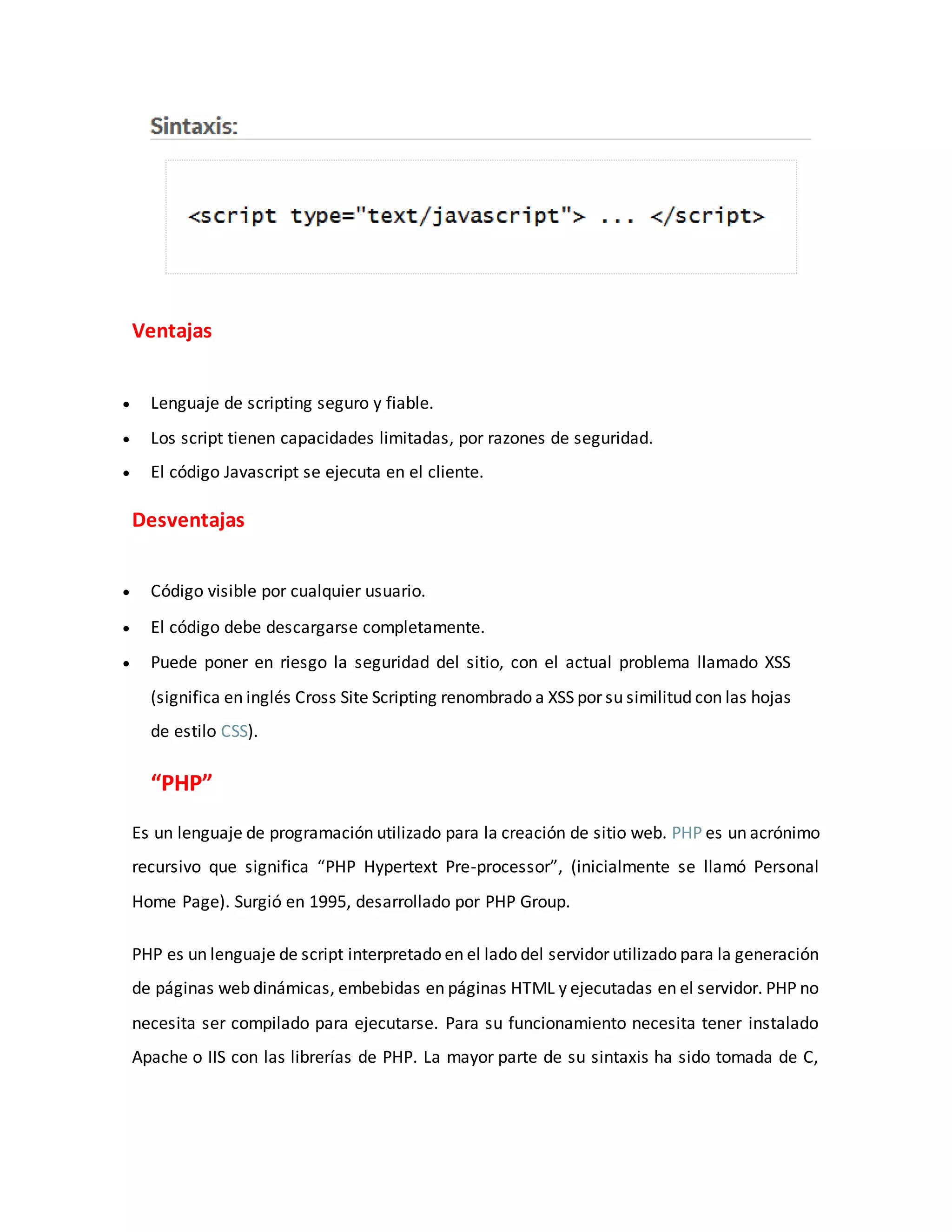 Ventajas
 Lenguaje de scripting seguro y fiable.
 Los script tienen capacidades limitadas, por razones de seguridad.
 El código Javascript se ejecuta en el cliente.
Desventajas
 Código visible por cualquier usuario.
 El código debe descargarse completamente.
 Puede poner en riesgo la seguridad del sitio, con el actual problema llamado XSS
(significa en inglés Cross Site Scripting renombrado a XSS por su similitud con las hojas
de estilo CSS).
“PHP”
Es un lenguaje de programación utilizado para la creación de sitio web. PHP es un acrónimo
recursivo que significa “PHP Hypertext Pre-processor”, (inicialmente se llamó Personal
Home Page). Surgió en 1995, desarrollado por PHP Group.
PHP es un lenguaje de script interpretado en el lado del servidor utilizado para la generación
de páginas web dinámicas, embebidas en páginas HTML y ejecutadas en el servidor. PHP no
necesita ser compilado para ejecutarse. Para su funcionamiento necesita tener instalado
Apache o IIS con las librerías de PHP. La mayor parte de su sintaxis ha sido tomada de C,
 