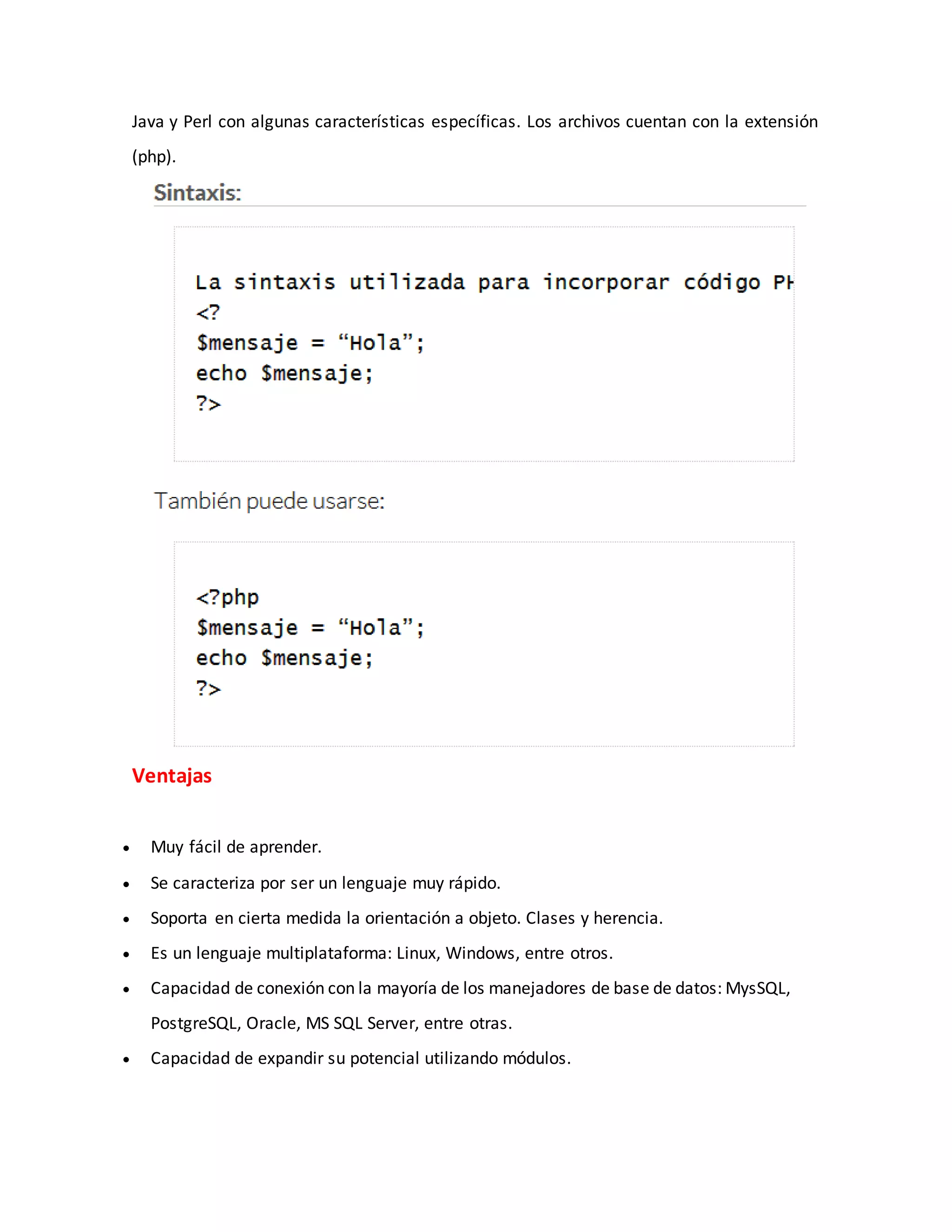 Java y Perl con algunas características específicas. Los archivos cuentan con la extensión
(php).
Ventajas
 Muy fácil de aprender.
 Se caracteriza por ser un lenguaje muy rápido.
 Soporta en cierta medida la orientación a objeto. Clases y herencia.
 Es un lenguaje multiplataforma: Linux, Windows, entre otros.
 Capacidad de conexión con la mayoría de los manejadores de base de datos: MysSQL,
PostgreSQL, Oracle, MS SQL Server, entre otras.
 Capacidad de expandir su potencial utilizando módulos.
 