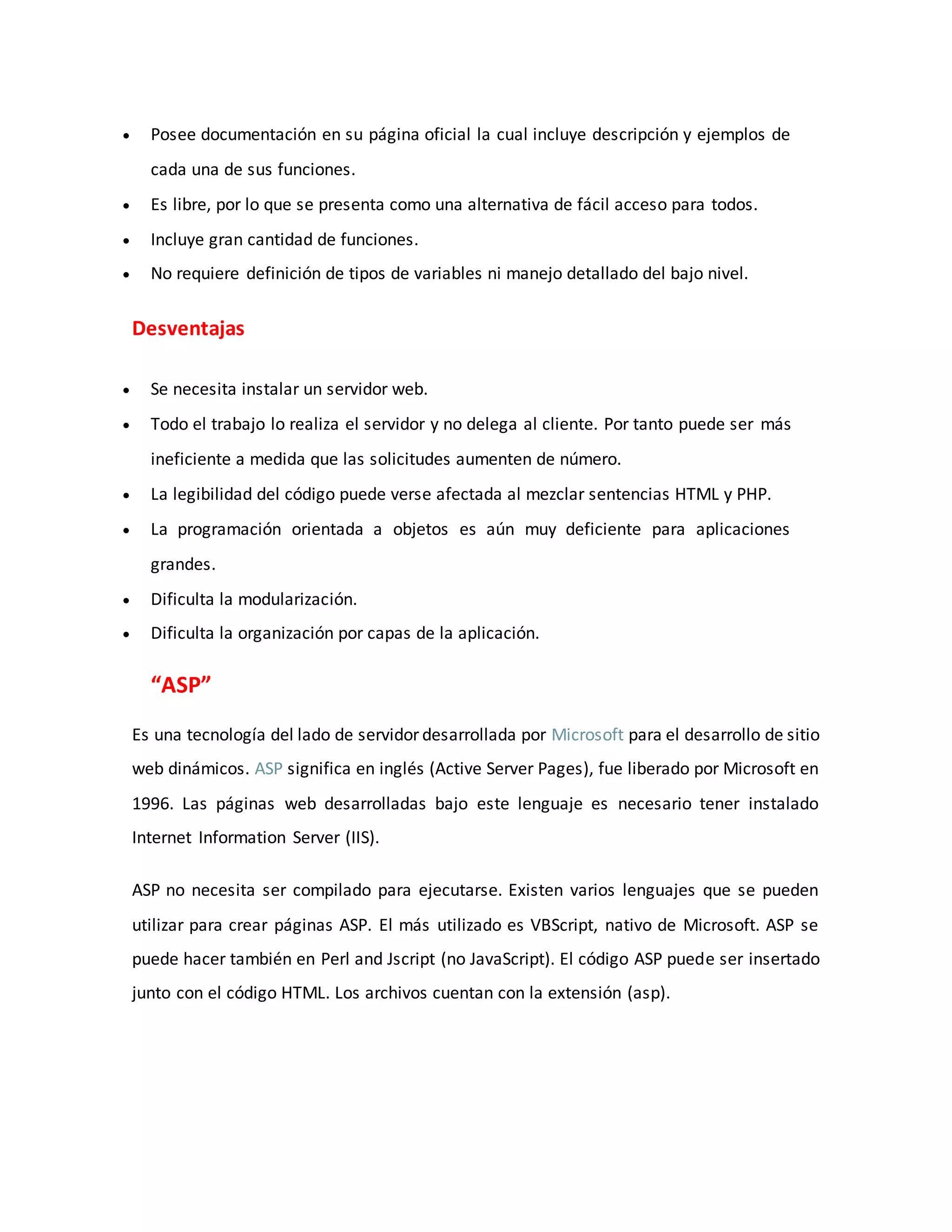  Posee documentación en su página oficial la cual incluye descripción y ejemplos de
cada una de sus funciones.
 Es libre, por lo que se presenta como una alternativa de fácil acceso para todos.
 Incluye gran cantidad de funciones.
 No requiere definición de tipos de variables ni manejo detallado del bajo nivel.
Desventajas
 Se necesita instalar un servidor web.
 Todo el trabajo lo realiza el servidor y no delega al cliente. Por tanto puede ser más
ineficiente a medida que las solicitudes aumenten de número.
 La legibilidad del código puede verse afectada al mezclar sentencias HTML y PHP.
 La programación orientada a objetos es aún muy deficiente para aplicaciones
grandes.
 Dificulta la modularización.
 Dificulta la organización por capas de la aplicación.
“ASP”
Es una tecnología del lado de servidor desarrollada por Microsoft para el desarrollo de sitio
web dinámicos. ASP significa en inglés (Active Server Pages), fue liberado por Microsoft en
1996. Las páginas web desarrolladas bajo este lenguaje es necesario tener instalado
Internet Information Server (IIS).
ASP no necesita ser compilado para ejecutarse. Existen varios lenguajes que se pueden
utilizar para crear páginas ASP. El más utilizado es VBScript, nativo de Microsoft. ASP se
puede hacer también en Perl and Jscript (no JavaScript). El código ASP puede ser insertado
junto con el código HTML. Los archivos cuentan con la extensión (asp).
 