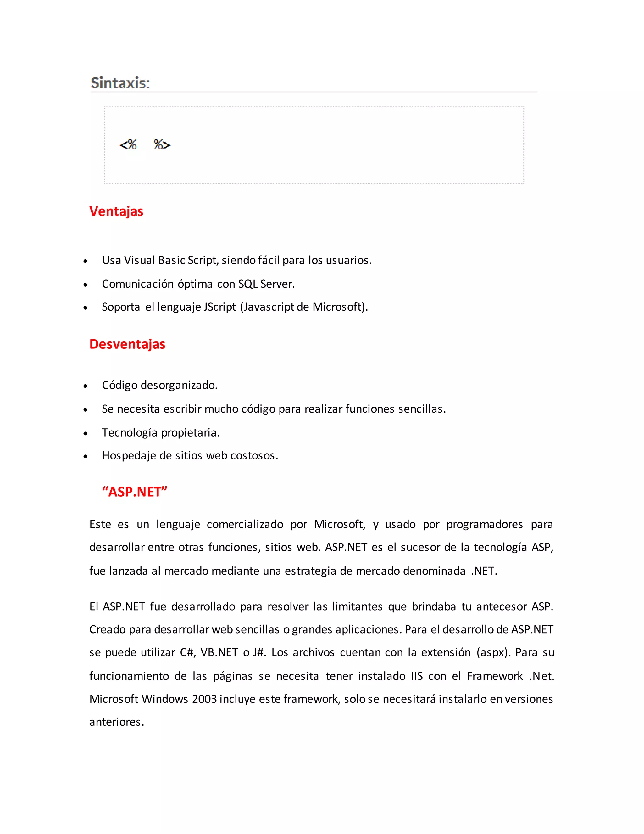 Ventajas
 Usa Visual Basic Script, siendo fácil para los usuarios.
 Comunicación óptima con SQL Server.
 Soporta el lenguaje JScript (Javascript de Microsoft).
Desventajas
 Código desorganizado.
 Se necesita escribir mucho código para realizar funciones sencillas.
 Tecnología propietaria.
 Hospedaje de sitios web costosos.
“ASP.NET”
Este es un lenguaje comercializado por Microsoft, y usado por programadores para
desarrollar entre otras funciones, sitios web. ASP.NET es el sucesor de la tecnología ASP,
fue lanzada al mercado mediante una estrategia de mercado denominada .NET.
El ASP.NET fue desarrollado para resolver las limitantes que brindaba tu antecesor ASP.
Creado para desarrollar web sencillas o grandes aplicaciones. Para el desarrollo de ASP.NET
se puede utilizar C#, VB.NET o J#. Los archivos cuentan con la extensión (aspx). Para su
funcionamiento de las páginas se necesita tener instalado IIS con el Framework .Net.
Microsoft Windows 2003 incluye este framework, solo se necesitará instalarlo en versiones
anteriores.
 