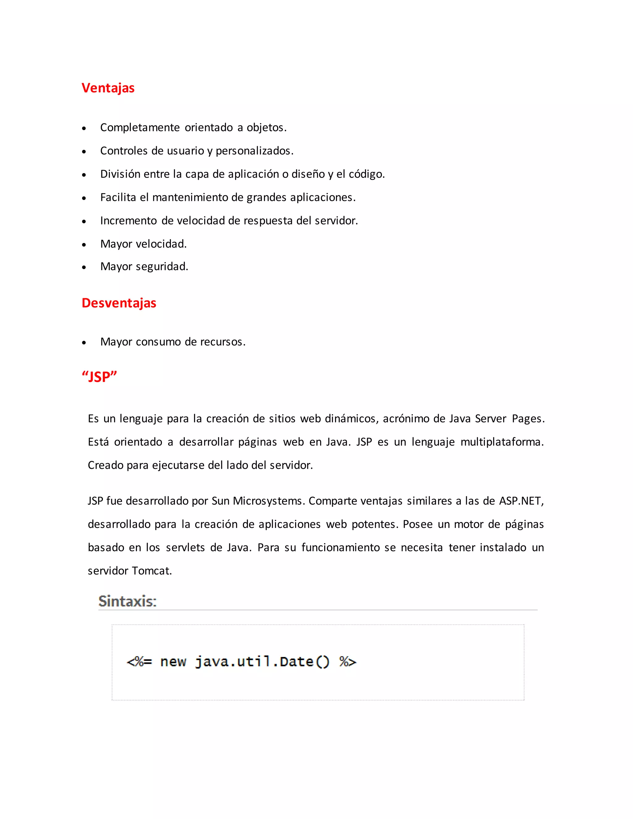 Ventajas
 Completamente orientado a objetos.
 Controles de usuario y personalizados.
 División entre la capa de aplicación o diseño y el código.
 Facilita el mantenimiento de grandes aplicaciones.
 Incremento de velocidad de respuesta del servidor.
 Mayor velocidad.
 Mayor seguridad.
Desventajas
 Mayor consumo de recursos.
“JSP”
Es un lenguaje para la creación de sitios web dinámicos, acrónimo de Java Server Pages.
Está orientado a desarrollar páginas web en Java. JSP es un lenguaje multiplataforma.
Creado para ejecutarse del lado del servidor.
JSP fue desarrollado por Sun Microsystems. Comparte ventajas similares a las de ASP.NET,
desarrollado para la creación de aplicaciones web potentes. Posee un motor de páginas
basado en los servlets de Java. Para su funcionamiento se necesita tener instalado un
servidor Tomcat.
 