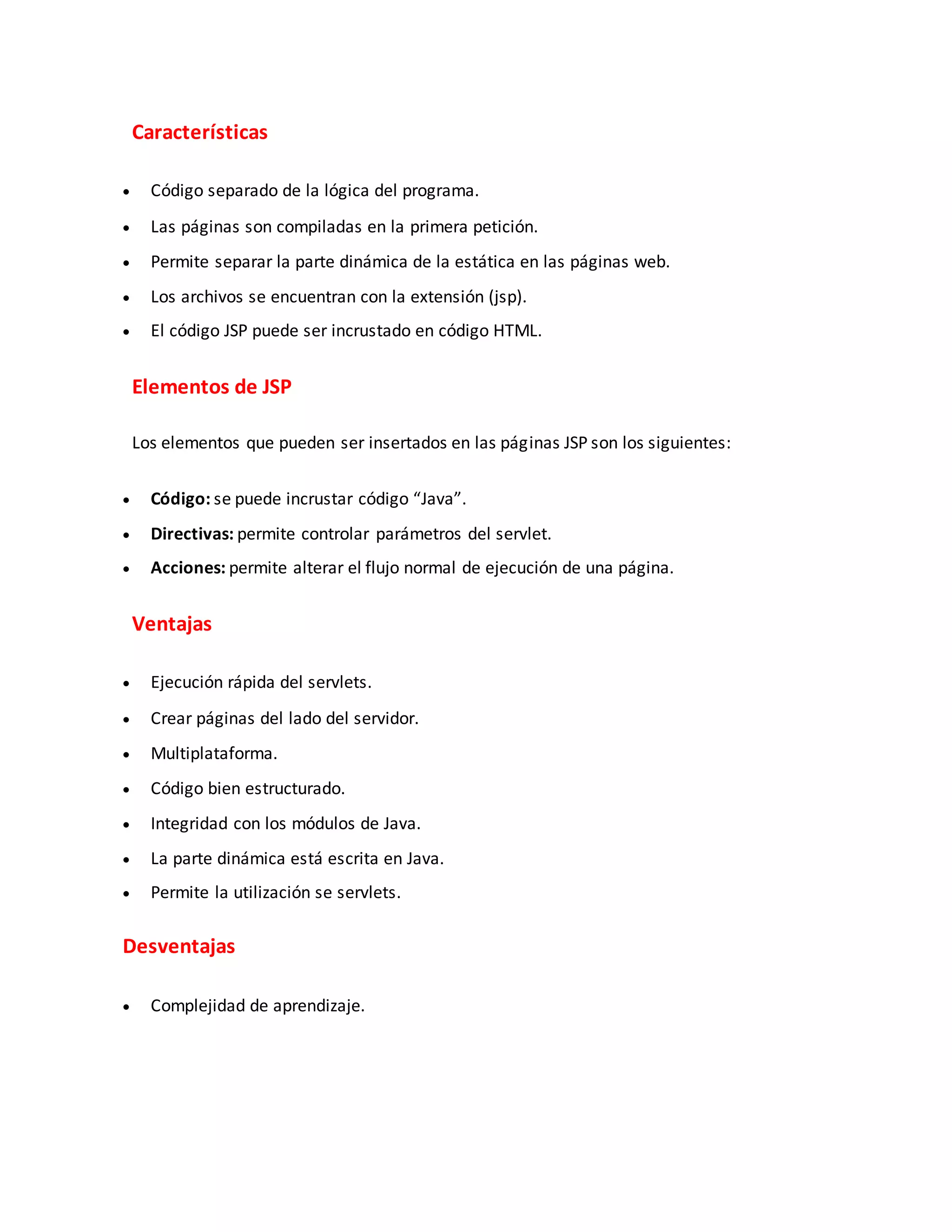 Características
 Código separado de la lógica del programa.
 Las páginas son compiladas en la primera petición.
 Permite separar la parte dinámica de la estática en las páginas web.
 Los archivos se encuentran con la extensión (jsp).
 El código JSP puede ser incrustado en código HTML.
Elementos de JSP
Los elementos que pueden ser insertados en las páginas JSP son los siguientes:
 Código: se puede incrustar código “Java”.
 Directivas: permite controlar parámetros del servlet.
 Acciones: permite alterar el flujo normal de ejecución de una página.
Ventajas
 Ejecución rápida del servlets.
 Crear páginas del lado del servidor.
 Multiplataforma.
 Código bien estructurado.
 Integridad con los módulos de Java.
 La parte dinámica está escrita en Java.
 Permite la utilización se servlets.
Desventajas
 Complejidad de aprendizaje.
 