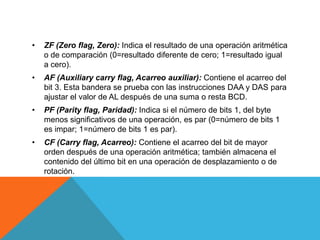 • ZF (Zero flag, Zero): Indica el resultado de una operación aritmética
o de comparación (0=resultado diferente de cero; 1=resultado igual
a cero).
• AF (Auxiliary carry flag, Acarreo auxiliar): Contiene el acarreo del
bit 3. Esta bandera se prueba con las instrucciones DAA y DAS para
ajustar el valor de AL después de una suma o resta BCD.
• PF (Parity flag, Paridad): Indica si el número de bits 1, del byte
menos significativos de una operación, es par (0=número de bits 1
es impar; 1=número de bits 1 es par).
• CF (Carry flag, Acarreo): Contiene el acarreo del bit de mayor
orden después de una operación aritmética; también almacena el
contenido del último bit en una operación de desplazamiento o de
rotación.
 