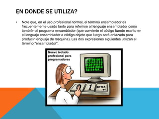 EN DONDE SE UTILIZA?
• Note que, en el uso profesional normal, el término ensamblador es
frecuentemente usado tanto para referirse al lenguaje ensamblador como
también al programa ensamblador (que convierte el código fuente escrito en
el lenguaje ensamblador a código objeto que luego será enlazado para
producir lenguaje de máquina). Las dos expresiones siguientes utilizan el
término "ensamblador":
 