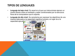 TIPOS DE LENGUAJES
• Lenguaje de bajo nivel: Es aquel en el que sus instrucciones ejercen un
control directo sobre el hardware y están condicionados por la estructura
física de la computadora que lo soporta.
• Lenguaje de alto nivel: Se caracteriza por expresar los algoritmos de una
manera adecuada a la capacidad cognitiva humana, en lugar de a la
capacidad ejecutora de las máquinas.
 