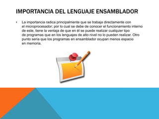 IMPORTANCIA DEL LENGUAJE ENSAMBLADOR
• La importancia radica principalmente que se trabaja directamente con
el microprocesador; por lo cual se debe de conocer el funcionamiento interno
de este, tiene la ventaja de que en él se puede realizar cualquier tipo
de programas que en los lenguajes de alto nivel no lo pueden realizar. Otro
punto sería que los programas en ensamblador ocupan menos espacio
en memoria.
 