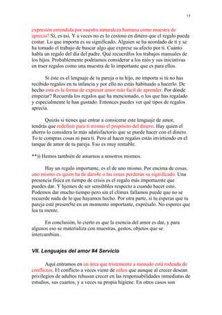 15


expresión entendida por nuestra naturaleza humana como muestra de
aprecio? Sí, es así. Y a veces no es lo costoso en dinero que el regalo pueda
costar. Lo que importa es su significado. Alguien se ha acordado de ti y se
ha tomado el trabajo de buscar algo que exprese su afecto por ti. Cuánto
habla un regalo del día del padre. Qué recuerdfos los trabajos manuales de
los hijos. Probablemente podríamos considerar a los niós y sus iniciativas
en traer regalos como una muestra de lo importante que es para ellos.

       Si éste es el lenguaje de tu pareja o tu hijo, no importa si tú no has
recibido regalos en tu infancia y por ello no estás habituado a hacerlo. De
hecho esta es la forma de expresar amor más facil de aprender. Por dónde
empezar? Recuerda los regalos que ha mencionado, o los que has regalado
y especialmente le han gustado. Entonces puedes ver qué tipos de regalos
aprecia.

      Quizás si tienes que entrar a consicerar este lenguaje de amor,
tendrás que redefinir para ti mismo el propósito del dinero. Hay quien el
ahorro lo considera lo más sdatisfactorio que se puede hacer con el dinero.
To te compras cosas ni para ti. Pero al hacer regalos estás invirtiendo en el
tanque de amor de tu pareja. Eso es muy rentable.

**)) Hemos también de amarnos a nosotros mismos.

       Hay un regalo importante, es el de uno mismo. Por encima de cosas,
uno mismo es quien ha de dars4e o las cosas perderán su significado. Una
presencia física en tiempo de crisis es el regalo más importaznte que
puedes dar. Y hjemos de ser sensihbles respecto a cuando hacer esto.
Podemos dar mucho tiempo pero sin el clímax fallamos puede que no se
recuerde nada de lo que hayamos hecho. Por otra parte, si tu esperas que tu
pareja esté presen5te en un momento importante, exprésalo. No esperes que
lea tu mente.

       En conclusión, lo cierto es que la esencia del amor es dar, y para
algunos eso se materializa con muestras, gestos, objetos que se
intercambian..


VII. Lenguajes del amor #4 Servicio

       Aquí entramos en un área que tristemente a menudo está rodeada de
conflictos. El conflicto a veces viene de niños que aunque al crecer desean
privilegios de adultos rehusan crecer en las responsabilidades inmediatas de
estudios, sus cuartos, y a veces su propia higiene. En otros casos son
 