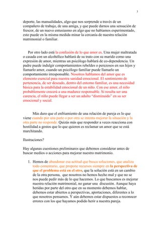 3


deporte, las manualidades, algo que nos sorprende a través de un
compañero de trabajo, de una amiga, y que puede darnos una sensación de
frescor, de un nuevo entusiasmo en algo que no habíamos experimentado,
esto puede en la misma medida minar la cercanía de nuestra relación
matrimonial o familiar.


   Por otro lado está la confusión de lo que amor es. Una mujer maltratada
o casada con un alcohólico hablará de su trato con su marido como una
expresión de amor, mientras un psicólogo hablará de co-dependencia. Un
padre puede indulgir comportamientos rebeldes o perezosos en sus hijos y
llamarlo amor, cuando un psicólogo familiar puede llamarlo un
comportamiento irresponsable. Nosotros hablamos del amor que es
elemento esencial para nuestra sanidad emocional. El sentimiento de
pertenencia, de ser deseado, dentro del entorno familiar, es una necesidad
básica para la estabilidad emocional de un niño. Con ese amor, el niño
probablemente crecerá a una madurez responsable. Si resulta ser una
carencia, el niño puede llegar a ser un adulto “disminuido” en su ser
emocional y social.


       Más duro que el enfriamiento de una relación de pareja es lo que
viene cuando por una parte o por otra se intenta mejorar la situación y la
otra parte no responde. Quizás más que responder a veces reacciona con
hostilidad a gestos que lo que quieren es reclamar un amor que se está
marchitando.

Ilustraciones?

Hay algunas cuestiones preliminares que debemos considerar antes de
buscar medios o acciones para mejorar nuestro matrimonio.

   1. Hemos de abandonar esa actitud que busca soluciones, que analiza
      todo comentario, que propone recursos siempre en la perspectiva de
      que el problema está en el otro, que la solución está en un cambio
      de la otra persona, que nosotros no hemos hecho mal y que no se
      nos puede pedir más de lo que hacemos. Lo que buscamos es mejorar
      nuestra relación matrimonial, no ganar una discusión. Aunque haya
      heridas por parte del otro que en su momento debemos hablar,
      debemos estar abiertos a perspectivas, aportaciones, diferentes a lo
      que nosotros pensamos. Y aún debemos estar dispuestos a reconocer
      errores con los que hayamos podido herir a nuestra pareja.
 