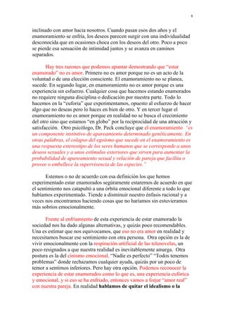 8


inclinado con amor hacia nosotros. Cuando pasan esos dos años y el
enamoramiento se enfría, los deseos parecen surgir con una individualidad
desconocida que en ocasiones choca con los deseos del otro. Poco a poco
se pierde esa sensación de intimidad juntos y se avanza en caminos
separados.

       Hay tres razones que podemos apuntar demostrando que “estar
enamorado” no es amor. Primero no es amor porque no es un acto de la
voluntad o de una elección consciente. El enamoramiento no se planea,
sucede. En segundo lugar, en enamoramiento no es amor porque es una
experiencia sin esfuerzo. Cualquier cosa que hacemos estando enamorados
no requiere ninguna disciplina o dedicación por nuestra parte. Todo lo
hacemos en la “euforia” que experimentamos, opuesto al esfuerzo de hacer
algo que no deseas pero lo haces en bien de otro. Y en tercer lugar el
enamoramiento no es amor porque en realidad no se busca el crecimiento
del otro sino que estamos “en globo” por la reciprocidad de una atracción y
satisfacción. Otro psicólogo, Dr. Peck concluye que el enamoramiento “es
un componente instintivo de apareamiento determinado genéticamente. En
otras palabras, el colapso del egoísmo que sucede en el enamoramiento es
una respuesta estereotipo de los seres humanos que se corresponde a unos
deseos sexuales y a unos estímulos exteriores que sirven para aumentar la
probabilidad de apareamiento sexual y relación de pareja que facilita o
provee o embellece la supervivencia de las especies.”

       Estemos o no de acuerdo con esa definición los que hemos
experimentado estar enamorados segúramente estaremos de acuerdo en que
el sentimiento nos catapultó a una órbita emocional diferente a todo lo que
habíamos experimentado. Tiende a disminuir nuestro énfasis racional y a
veces nos encontramos haciendo cosas que no haríamos sin estuvieramos
más sobrios emocionalmente.

       Frente al enfriamiento de esta experiencia de estar enamorado la
sociedad nos ha dado algunas alternativas, y quizás poco recomendables.
Una es estimar que nos equivocamos, que eso no era amor en realidad y
necesitamos buscar ese sentimiento con otra persona. Otra opción es la de
vivir emocionalmente con la respiración artificial de las telenovelas, un
poco resignados a que nuestra realidad es inevitablemente amarga. Otra
postura es la del cinismo emocional, “Nadie es perfecto” “Todos tenemos
problemas” donde rechazamos cualquier ayuda, quizás por un poco de
temor a sentirnos inferiores. Pero hay otra opción. Podemos reconocer la
experiencia de estar enamorados como lo que es, una experiencia eufórica
y emocional, y si eso se ha enfriado, entonces vamos a forjar “amor real”
con nuestra pareja. En realidad hablamos de quitar el idealismo o la
 