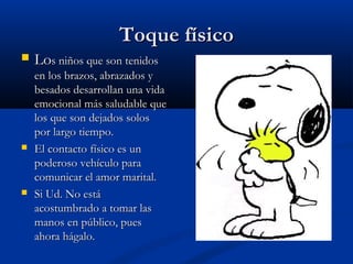 TTooqquuee ffííssiiccoo 
 LLooss nniiññooss qquuee ssoonn tteenniiddooss 
eenn llooss bbrraazzooss,, aabbrraazzaaddooss yy 
bbeessaaddooss ddeessaarrrroollllaann uunnaa vviiddaa 
eemmoocciioonnaall mmááss ssaalluuddaabbllee qquuee 
llooss qquuee ssoonn ddeejjaaddooss ssoollooss 
ppoorr llaarrggoo ttiieemmppoo.. 
 EEll ccoonnttaaccttoo ffííssiiccoo eess uunn 
ppooddeerroossoo vveehhííccuulloo ppaarraa 
ccoommuunniiccaarr eell aammoorr mmaarriittaall.. 
 SSii UUdd.. NNoo eessttáá 
aaccoossttuummbbrraaddoo aa ttoommaarr llaass 
mmaannooss eenn ppúúbblliiccoo,, ppuueess 
aahhoorraa hháággaalloo.. 
 