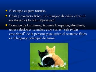  EEll ccuueerrppoo eess ppaarraa ttooccaarrlloo.. 
 CCrriissiiss yy ccoonnttaaccttoo ffííssiiccoo.. EEnn ttiieemmppooss ddee ccrriissiiss,, eell sseennttiirr 
uunn aabbrraazzoo eess lloo mmááss iimmppoorrttaannttee.. 
 TToommaarrssee ddee llaass mmaannooss,, ffrroottaarrssee llaa eessppaallddaa,, aabbrraazzaarrssee,, 
tteenneerr rreellaacciioonneess sseexxuuaalleess,, eessooss ssoonn eell ““ssaallvvaavviiddaass 
eemmoocciioonnaall”” ddee llaa ppeerrssoonnaa ppaarraa qquuiieenn eell ccoonnttaaccttoo ffííssiiccoo 
eess eell lleenngguuaajjee pprriinncciippaall ddee aammoorr.. 
 