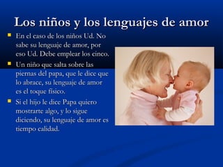 LLooss nniiññooss yy llooss lleenngguuaajjeess ddee aammoorr 
 EEnn eell ccaassoo ddee llooss nniiññooss UUdd.. NNoo 
ssaabbee ssuu lleenngguuaajjee ddee aammoorr,, ppoorr 
eessoo UUdd.. DDeebbee eemmpplleeaarr llooss cciinnccoo.. 
 UUnn nniiññoo qquuee ssaallttaa ssoobbrree llaass 
ppiieerrnnaass ddeell ppaappaa,, qquuee llee ddiiccee qquuee 
lloo aabbrraaccee,, ssuu lleenngguuaajjee ddee aammoorr 
eess eell ttooqquuee ffííssiiccoo.. 
 SSii eell hhiijjoo llee ddiiccee PPaappaa qquuiieerroo 
mmoossttrraarrttee aallggoo,, yy lloo ssiigguuee 
ddiicciieennddoo,, ssuu lleenngguuaajjee ddee aammoorr eess 
ttiieemmppoo ccaalliiddaadd.. 
 