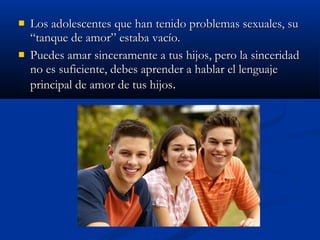  qu Los adolescentes quee hhaann tteenniiddoo pprroobblleemmaass sseexxuuaalleess,, ssuu 
““ttaannqquuee ddee aammoorr”” eessttaabbaa vvaaccííoo.. 
 PPuueeddeess aammaarr ssiinncceerraammeennttee aa ttuuss hhiijjooss,, ppeerroo llaa ssiinncceerriiddaadd 
nnoo eess ssuuffiicciieennttee,, ddeebbeess aapprreennddeerr aa hhaabbllaarr eell lleenngguuaajjee 
pprriinncciippaall ddee aammoorr ddee ttuuss hhiijjooss.. 
 