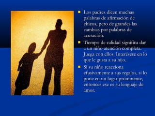  LLooss ppaaddrreess ddiicceenn mmuucchhaass 
ppaallaabbrraass ddee aaffiirrmmaacciióónn ddee 
cchhiiccooss,, ppeerroo ddee ggrraannddeess llaass 
ccaammbbiiaass ppoorr ppaallaabbrraass ddee 
aaccuussaacciióónn.. 
 TTiieemmppoo ddee ccaalliiddaadd ssiiggnniiffiiccaa ddaarr 
aa uunn nniiññoo aatteenncciióónn ccoommpplleettaa.. 
JJuueeggaa ccoonn eellllooss.. IInntteerréésseessee eenn lloo 
qquuee llee gguussttaa aa ssuu hhiijjoo.. 
 SSii ssuu nniiññoo rreeaacccciioonnaa 
eeffuussiivvaammeennttee aa ssuuss rreeggaallooss,, ssii lloo 
ppoonnee eenn uunn lluuggaarr pprroommiinneennttee,, 
eennttoonncceess eessee eess ssuu lleenngguuaajjee ddee 
aammoorr.. 
 