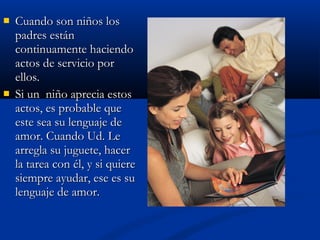  CCuuaannddoo ssoonn nniiññooss llooss 
ppaaddrreess eessttáánn 
ccoonnttiinnuuaammeennttee hhaacciieennddoo 
aaccttooss ddee sseerrvviicciioo ppoorr 
eellllooss.. 
 SSii uunn nniiññoo aapprreecciiaa eessttooss 
aaccttooss,, eess pprroobbaabbllee qquuee 
eessttee sseeaa ssuu lleenngguuaajjee ddee 
aammoorr.. CCuuaannddoo UUdd.. LLee 
aarrrreeggllaa ssuu jjuugguueettee,, hhaacceerr 
llaa ttaarreeaa ccoonn ééll,, yy ssii qquuiieerree 
ssiieemmpprree aayyuuddaarr,, eessee eess ssuu 
lleenngguuaajjee ddee aammoorr.. 
 
