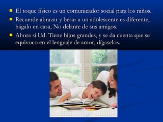  El toque ffííssiiccoo eess uunn ccoommuunniiccaaddoorr ssoocciiaall ppaarraa llooss nniiññooss.. 
 RReeccuueerrddee aabbrraazzaarr yy bbeessaarr aa uunn aaddoolleesscceennttee eess ddiiffeerreennttee,, 
hháággaalloo eenn ccaassaa,, NNoo ddeellaannttee ddee ssuuss aammiiggooss.. 
 AAhhoorraa ssii UUdd.. TTiieennee hhiijjooss ggrraannddeess,, yy ssee ddaa ccuueennttaa qquuee ssee 
eeqquuiivvooccoo eenn eell lleenngguuaajjee ddee aammoorr,, ddííggaasseellooss.. 
