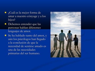  ¿CCuuááll eess llaa mmeejjoorr ffoorrmmaa ddee 
aammaarr aa nnuueessttrroo ccóónnyyuuggee yy aa llooss 
hhiijjooss?? 
 DDeebbeemmooss eenntteennddeerr qquuee llaass 
ppeerrssoonnaass hhaabbllaann ddiiffeerreenntteess 
lleenngguuaajjeess ddee aammoorr.. 
 SSee hhaa hhaabbllaaddoo ttaannttoo ddeell aammoorr,, yy 
aaúúnn llooss ppssiiccóóllooggooss hhaann lllleeggaaddoo 
aa llaa ccoonncclluussiióónn ddee qquuee llaa 
nneecceessiiddaadd ddee sseennttiirrssee aammaaddoo eess 
uunnaa ddee llaass nneecceessiiddaaddeess 
pprriimmaarriiaass ddeell sseerr hhuummaannoo.. 
 