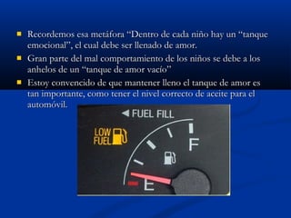  Recordemos esa metáfora “DDeennttrroo ddee ccaaddaa nniiññoo hhaayy uunn ““ttaannqquuee 
eemmoocciioonnaall””,, eell ccuuaall ddeebbee sseerr lllleennaaddoo ddee aammoorr.. 
 GGrraann ppaarrttee ddeell mmaall ccoommppoorrttaammiieennttoo ddee llooss nniiññooss ssee ddeebbee aa llooss 
aannhheellooss ddee uunn ““ttaannqquuee ddee aammoorr vvaaccííoo”” 
 EEssttooyy ccoonnvveenncciiddoo ddee qquuee mmaanntteenneerr lllleennoo eell ttaannqquuee ddee aammoorr eess 
ttaann iimmppoorrttaannttee,, ccoommoo tteenneerr eell nniivveell ccoorrrreeccttoo ddee aacceeiittee ppaarraa eell 
aauuttoommóóvviill.. 
 