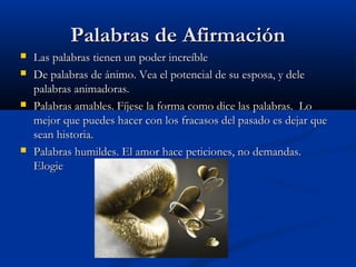 PPaallaabbrraass ddee AAffiirrmmaacciióónn 
 LLaass ppaallaabbrraass ttiieenneenn uunn ppooddeerr iinnccrreeííbbllee 
 DDee ppaallaabbrraass ddee áánniimmoo.. VVeeaa eell ppootteenncciiaall ddee ssuu eessppoossaa,, yy ddeellee 
ppaallaabbrraass aanniimmaaddoorraass.. 
 PPaallaabbrraass aammaabblleess.. FFííjjeessee llaa ffoorrmmaa ccoommoo ddiiccee llaass ppaallaabbrraass.. LLoo 
mmeejjoorr qquuee ppuueeddeess hhaacceerr ccoonn llooss ffrraaccaassooss ddeell ppaassaaddoo eess ddeejjaarr qquuee 
sseeaann hhiissttoorriiaa.. 
 PPaallaabbrraass hhuummiillddeess.. EEll aammoorr hhaaccee ppeettiicciioonneess,, nnoo ddeemmaannddaass.. 
EEllooggiiee 
 