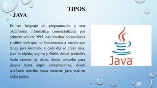 TIPOS
JAVA
Es un lenguaje de programación y una
plataforma informática comercializada por
primera vez en 1995. hay muchas aplicaciones
y sitios web que no funcionarán a menos que
tenga java instalado y cada día se crean más.
java es rápido, seguro y fiable. desde portátiles
hasta centros de datos, desde consolas para
juegos hasta súper computadoras, desde
teléfonos móviles hasta internet, java está en
todas partes.
 