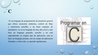 C
Es un lenguaje de programación de propósito general
que ofrece economía sintáctica, control de flujo
y estructuras sencillas y un buen conjunto de
operadores. no es un lenguaje de muy alto nivel y más
bien un lenguaje pequeño, sencillo y no está
especializado en ningún tipo de aplicación. esto lo
hace un lenguaje potente, con un campo de aplicación
ilimitado y sobre todo, se aprende rápidamente.
 