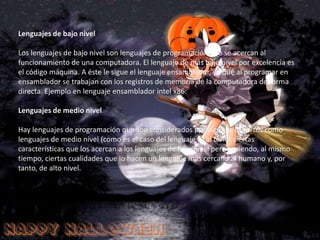 Según el paradigma de programación que poseen cada uno de ellos Según su nivel de abstracciónLenguajes de MáquinaEstán escritos en lenguajes directamente legibles por la máquina (computadora), ya que sus instrucciones son cadenas binarias (0 y 1). Da la posibilidad de cargar (transferir un programa a la memoria) sin necesidad de traducción posterior lo que supone una velocidad de ejecución superior, solo que con poca fiabilidad y dificultad de verificar y poner a punto los programas.