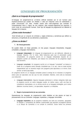 LENGUAJES DE PROGRAMACIÓN
¿Qué es un lenguaje de programación?
Un lenguaje de programación es un idioma artificial diseñado por el ser humano para
expresar procesos que pueden ser llevados a cabo por máquinas como los ordenadores y
poder comunicarse con ellos. Pueden usarse para crear programas que controlen el
comportamiento físico y lógico de una máquina, para expresar algoritmos con precisión, o
como modo de comunicación humana. Este tipo de lenguaje de programación es diferente al
lenguaje de la maquina.
¿Cómo están formados?
Está formado por un conjunto de símbolos y reglas sintácticas y semánticas que definen su
estructura y el significado de sus elementos y expresiones.
¿Cómo se dividen?
1. En líneas generales
Se pueden dividir, en líneas generales, en tres grupos: lenguajes interpretados, lenguajes
compilados y lenguajes intermediarios.
 Lenguaje interpretado: Un lenguaje de programación es, por definición, diferente al
lenguaje máquina. Por lo tanto, debe traducirse para que el procesador pueda
comprenderlo. Un programa escrito en un lenguaje interpretado requiere de un
programa auxiliar (el intérprete), que traduce los comandos de los programas según
sea necesario.
 Lenguaje compilado: Un programa escrito en un lenguaje "compilado" se traduce a
través de un programa anexo llamado compilador que, a su vez, crea un nuevo archivo
independiente que no necesita ningún otro programa para ejecutarse a sí mismo. Este
archivo se llama ejecutable.
Un programa escrito en un lenguaje compilado posee la ventaja de no necesitar un programa
anexo para ser ejecutado una vez que ha sido compilado. Además, como sólo es necesaria
una traducción.
 Lenguaje intermediario: Algunos lenguajes pertenecen a ambas categorías dado que
el programa escrito en estos lenguajes puede, en ciertos casos, sufrir una fase de
compilación intermediaria, en un archivo escrito en un lenguaje ininteligible, por lo tanto
diferente al archivo fuente, y no ejecutable, requeriría un interprete.
2. Según el procesamiento de sus comandos
Generalmente los lenguajes de programación están divididos en dos grupos en baso al
procesamiento de sus comandos: Lenguajes imperativos y lenguajes funcionales.
 Lenguaje imperativo: es un programa mediante una serie de comandos, agrupados
en bloques y compuestos de órdenes condicionales que permiten al programa retornar
a un bloque de comandos si se cumple la condición. Estos fueron los primeros
 