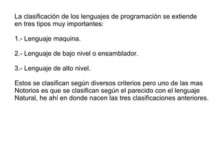 La clasificación de los lenguajes de programación se extiende
en tres tipos muy importantes:
1.- Lenguaje maquina.
2.- Lenguaje de bajo nivel o ensamblador.
3.- Lenguaje de alto nivel.
Estos se clasifican según diversos criterios pero uno de las mas
Notorios es que se clasifican según el parecido con el lenguaje
Natural, he ahí en donde nacen las tres clasificaciones anteriores.
 